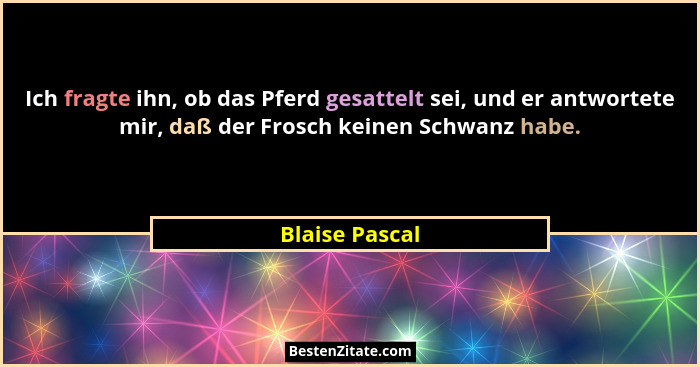 Ich fragte ihn, ob das Pferd gesattelt sei, und er antwortete mir, daß der Frosch keinen Schwanz habe.... - Blaise Pascal