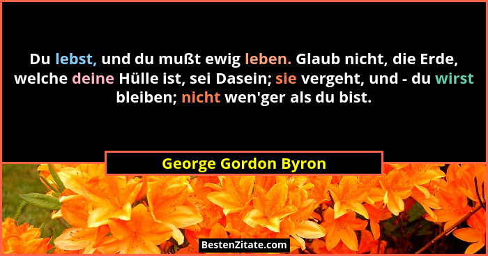 Du lebst, und du mußt ewig leben. Glaub nicht, die Erde, welche deine Hülle ist, sei Dasein; sie vergeht, und - du wirst bleiben... - George Gordon Byron