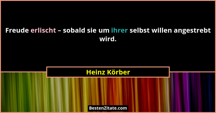 Freude erlischt – sobald sie um ihrer selbst willen angestrebt wird.... - Heinz Körber