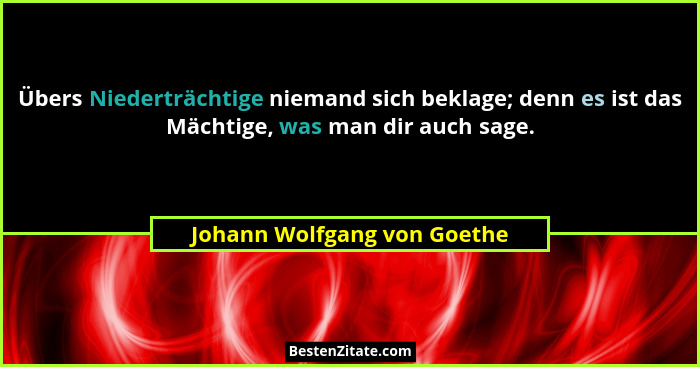 Übers Niederträchtige niemand sich beklage; denn es ist das Mächtige, was man dir auch sage.... - Johann Wolfgang von Goethe