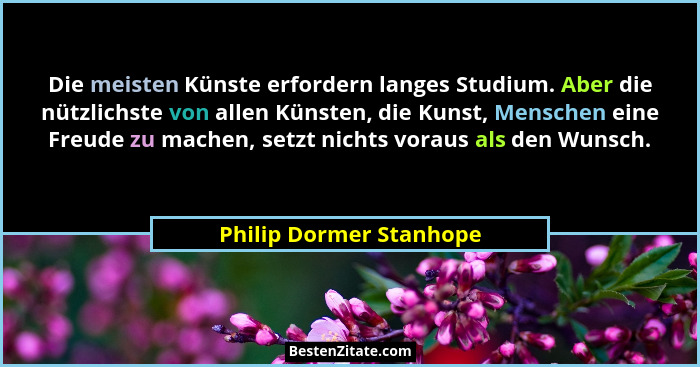 Die meisten Künste erfordern langes Studium. Aber die nützlichste von allen Künsten, die Kunst, Menschen eine Freude zu mache... - Philip Dormer Stanhope