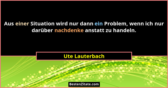 Aus einer Situation wird nur dann ein Problem, wenn ich nur darüber nachdenke anstatt zu handeln.... - Ute Lauterbach