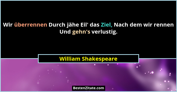Wir überrennen Durch jähe Eil' das Ziel, Nach dem wir rennen Und gehn's verlustig.... - William Shakespeare