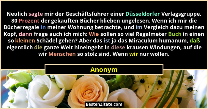 Neulich sagte mir der Geschäftsführer einer Düsseldorfer Verlagsgruppe, 80 Prozent der gekauften Bücher blieben ungelesen. Wenn ich mir die B... - Anonym