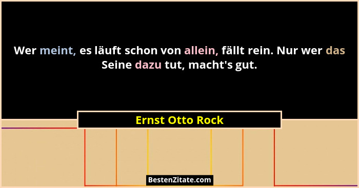 Wer meint, es läuft schon von allein, fällt rein. Nur wer das Seine dazu tut, macht's gut.... - Ernst Otto Rock