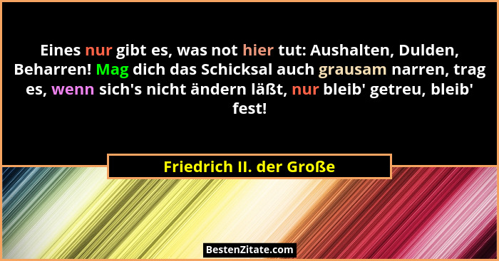 Eines nur gibt es, was not hier tut: Aushalten, Dulden, Beharren! Mag dich das Schicksal auch grausam narren, trag es, wenn... - Friedrich II. der Große