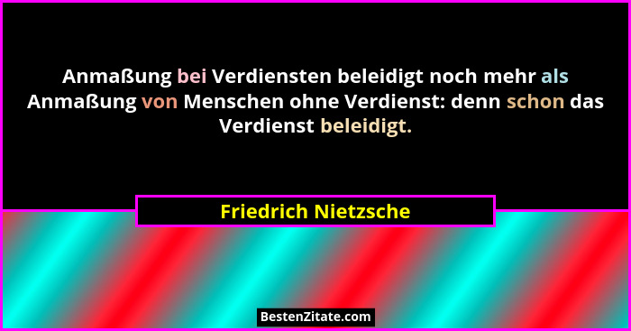 Anmaßung bei Verdiensten beleidigt noch mehr als Anmaßung von Menschen ohne Verdienst: denn schon das Verdienst beleidigt.... - Friedrich Nietzsche