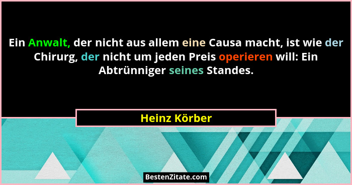 Ein Anwalt, der nicht aus allem eine Causa macht, ist wie der Chirurg, der nicht um jeden Preis operieren will: Ein Abtrünniger seines... - Heinz Körber