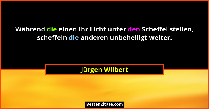 Während die einen ihr Licht unter den Scheffel stellen, scheffeln die anderen unbehelligt weiter.... - Jürgen Wilbert
