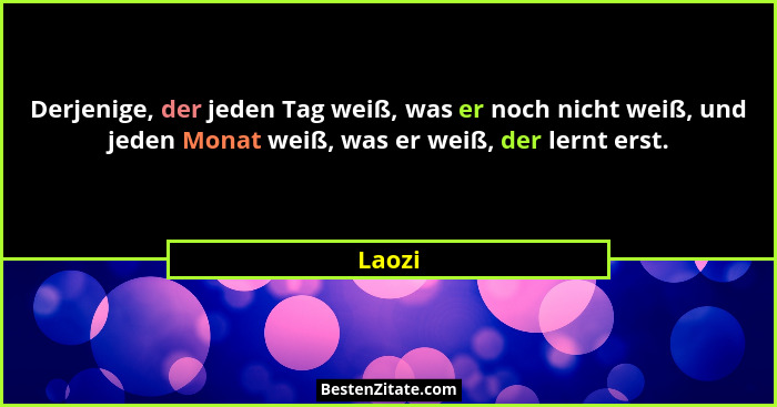 Derjenige, der jeden Tag weiß, was er noch nicht weiß, und jeden Monat weiß, was er weiß, der lernt erst.... - Laozi