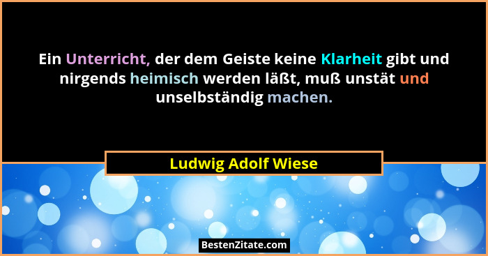 Ein Unterricht, der dem Geiste keine Klarheit gibt und nirgends heimisch werden läßt, muß unstät und unselbständig machen.... - Ludwig Adolf Wiese