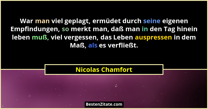 War man viel geplagt, ermüdet durch seine eigenen Empfindungen, so merkt man, daß man in den Tag hinein leben muß, viel vergessen,... - Nicolas Chamfort