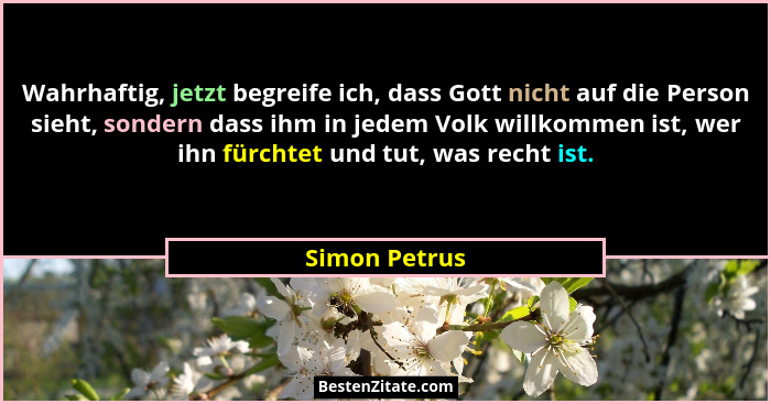 Wahrhaftig, jetzt begreife ich, dass Gott nicht auf die Person sieht, sondern dass ihm in jedem Volk willkommen ist, wer ihn fürchtet u... - Simon Petrus