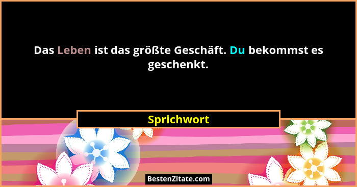 Das Leben ist das größte Geschäft. Du bekommst es geschenkt.... - Sprichwort