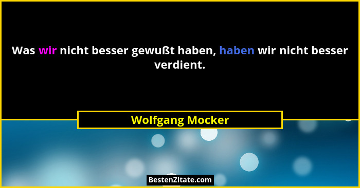 Was wir nicht besser gewußt haben, haben wir nicht besser verdient.... - Wolfgang Mocker