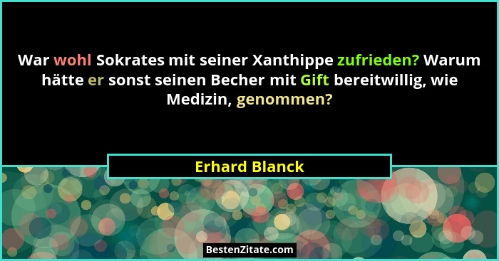 War wohl Sokrates mit seiner Xanthippe zufrieden? Warum hätte er sonst seinen Becher mit Gift bereitwillig, wie Medizin, genommen?... - Erhard Blanck