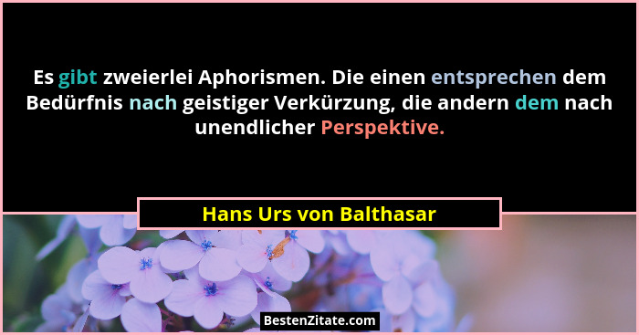 Es gibt zweierlei Aphorismen. Die einen entsprechen dem Bedürfnis nach geistiger Verkürzung, die andern dem nach unendlicher... - Hans Urs von Balthasar