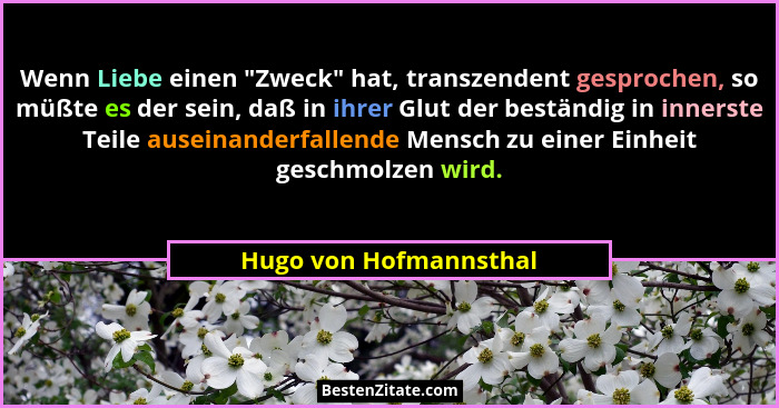 Wenn Liebe einen "Zweck" hat, transzendent gesprochen, so müßte es der sein, daß in ihrer Glut der beständig in inners... - Hugo von Hofmannsthal