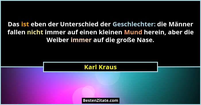 Das ist eben der Unterschied der Geschlechter: die Männer fallen nicht immer auf einen kleinen Mund herein, aber die Weiber immer auf die... - Karl Kraus