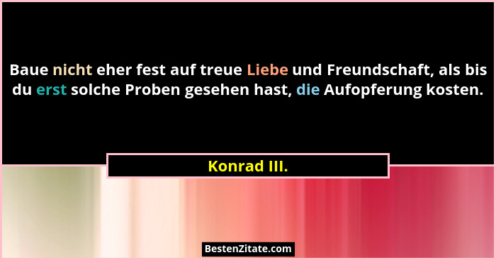 Baue nicht eher fest auf treue Liebe und Freundschaft, als bis du erst solche Proben gesehen hast, die Aufopferung kosten.... - Konrad III.