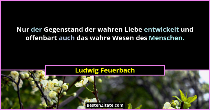 Nur der Gegenstand der wahren Liebe entwickelt und offenbart auch das wahre Wesen des Menschen.... - Ludwig Feuerbach