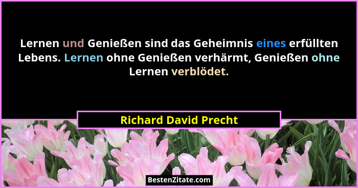 Lernen und Genießen sind das Geheimnis eines erfüllten Lebens. Lernen ohne Genießen verhärmt, Genießen ohne Lernen verblödet.... - Richard David Precht