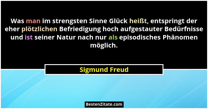 Was man im strengsten Sinne Glück heißt, entspringt der eher plötzlichen Befriedigung hoch aufgestauter Bedürfnisse und ist seiner Nat... - Sigmund Freud