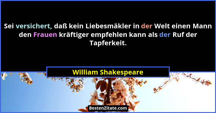 Sei versichert, daß kein Liebesmäkler in der Welt einen Mann den Frauen kräftiger empfehlen kann als der Ruf der Tapferkeit.... - William Shakespeare