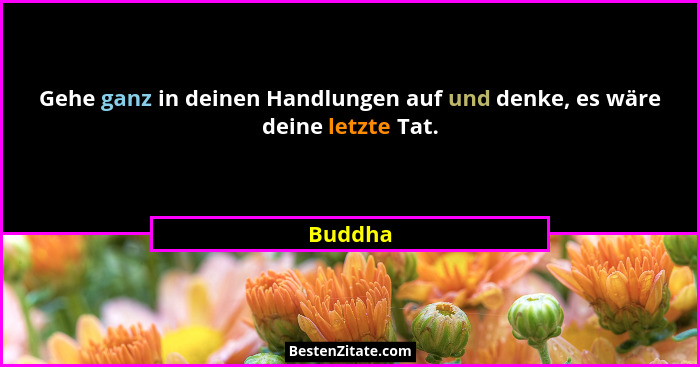 Gehe ganz in deinen Handlungen auf und denke, es wäre deine letzte Tat.... - Buddha