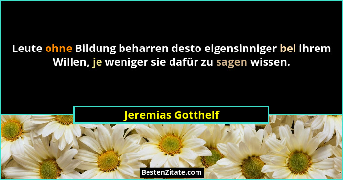 Leute ohne Bildung beharren desto eigensinniger bei ihrem Willen, je weniger sie dafür zu sagen wissen.... - Jeremias Gotthelf