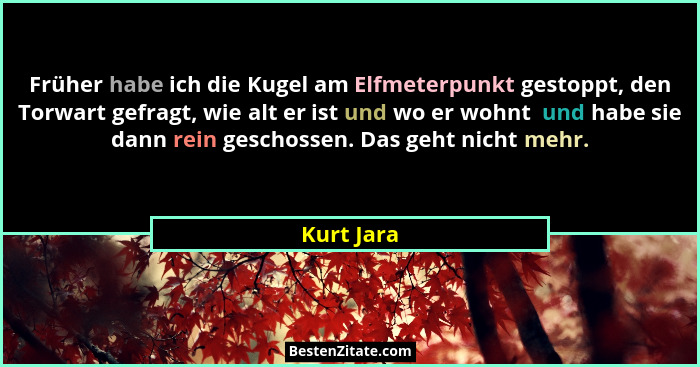 Früher habe ich die Kugel am Elfmeterpunkt gestoppt, den Torwart gefragt, wie alt er ist und wo er wohnt  und habe sie dann rein geschosse... - Kurt Jara