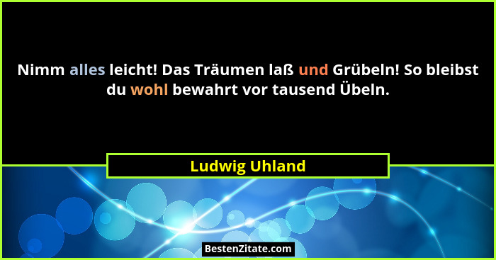 Nimm alles leicht! Das Träumen laß und Grübeln! So bleibst du wohl bewahrt vor tausend Übeln.... - Ludwig Uhland