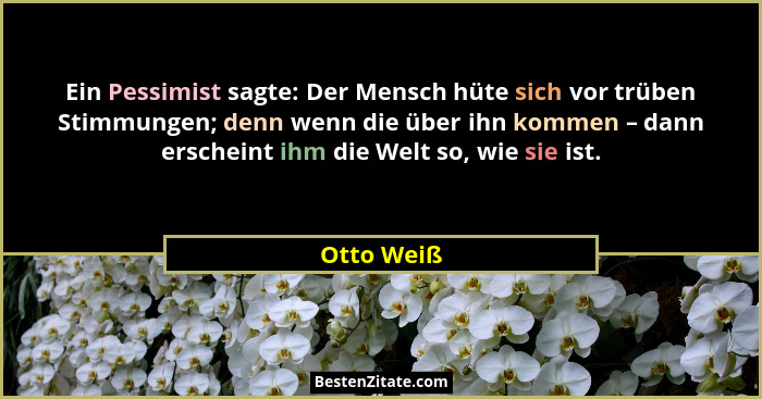 Ein Pessimist sagte: Der Mensch hüte sich vor trüben Stimmungen; denn wenn die über ihn kommen – dann erscheint ihm die Welt so, wie sie i... - Otto Weiß