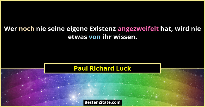Wer noch nie seine eigene Existenz angezweifelt hat, wird nie etwas von ihr wissen.... - Paul Richard Luck