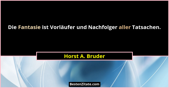 Die Fantasie ist Vorläufer und Nachfolger aller Tatsachen.... - Horst A. Bruder