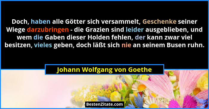 Doch, haben alle Götter sich versammelt, Geschenke seiner Wiege darzubringen - die Grazien sind leider ausgeblieben, und... - Johann Wolfgang von Goethe