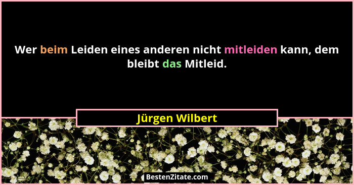 Wer beim Leiden eines anderen nicht mitleiden kann, dem bleibt das Mitleid.... - Jürgen Wilbert