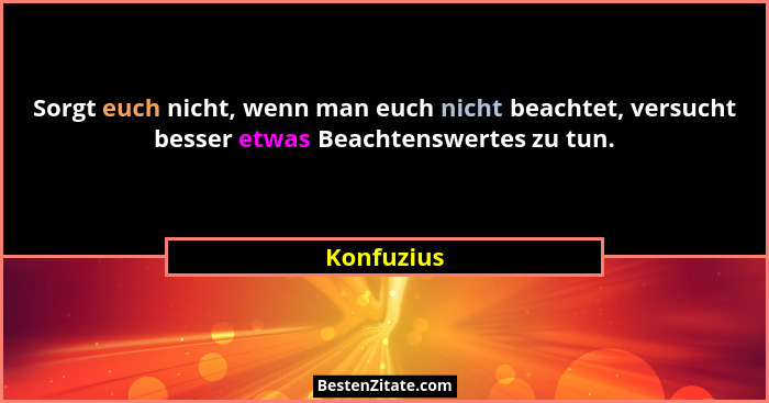 Sorgt euch nicht, wenn man euch nicht beachtet, versucht besser etwas Beachtenswertes zu tun.... - Konfuzius