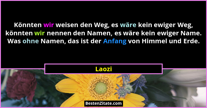 Könnten wir weisen den Weg, es wäre kein ewiger Weg, könnten wir nennen den Namen, es wäre kein ewiger Name. Was ohne Namen, das ist der Anfan... - Laozi
