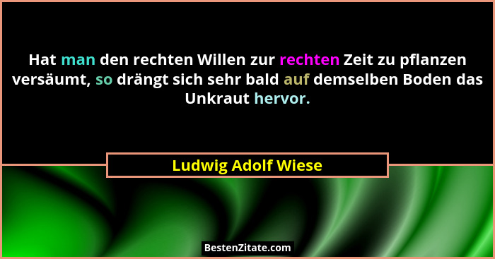 Hat man den rechten Willen zur rechten Zeit zu pflanzen versäumt, so drängt sich sehr bald auf demselben Boden das Unkraut hervor... - Ludwig Adolf Wiese