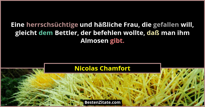 Eine herrschsüchtige und häßliche Frau, die gefallen will, gleicht dem Bettler, der befehlen wollte, daß man ihm Almosen gibt.... - Nicolas Chamfort