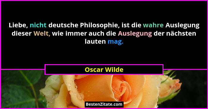 Liebe, nicht deutsche Philosophie, ist die wahre Auslegung dieser Welt, wie immer auch die Auslegung der nächsten lauten mag.... - Oscar Wilde