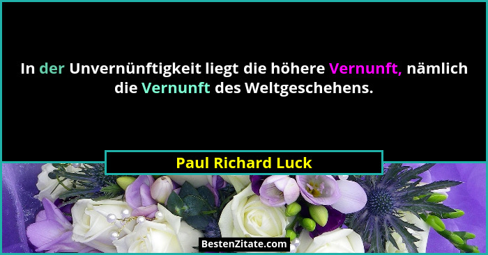 In der Unvernünftigkeit liegt die höhere Vernunft, nämlich die Vernunft des Weltgeschehens.... - Paul Richard Luck