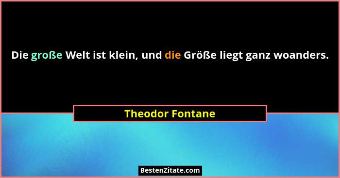 Die große Welt ist klein, und die Größe liegt ganz woanders.... - Theodor Fontane