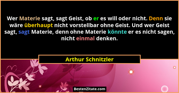 Wer Materie sagt, sagt Geist, ob er es will oder nicht. Denn sie wäre überhaupt nicht vorstellbar ohne Geist. Und wer Geist sagt,... - Arthur Schnitzler