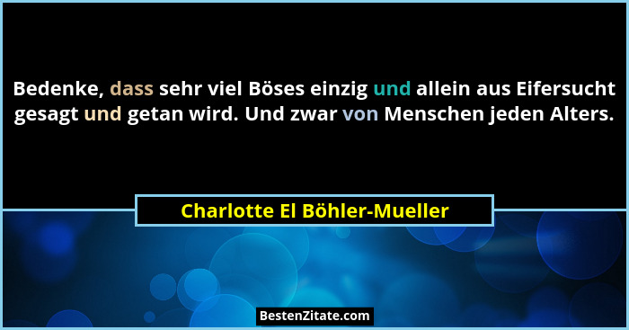Bedenke, dass sehr viel Böses einzig und allein aus Eifersucht gesagt und getan wird. Und zwar von Menschen jeden Alters... - Charlotte El Böhler-Mueller