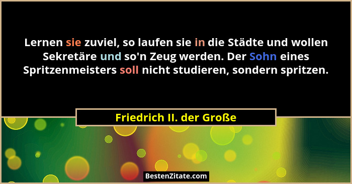 Lernen sie zuviel, so laufen sie in die Städte und wollen Sekretäre und so'n Zeug werden. Der Sohn eines Spritzenmeister... - Friedrich II. der Große