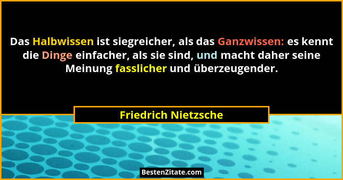 Das Halbwissen ist siegreicher, als das Ganzwissen: es kennt die Dinge einfacher, als sie sind, und macht daher seine Meinung fa... - Friedrich Nietzsche