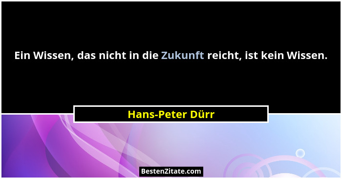 Ein Wissen, das nicht in die Zukunft reicht, ist kein Wissen.... - Hans-Peter Dürr