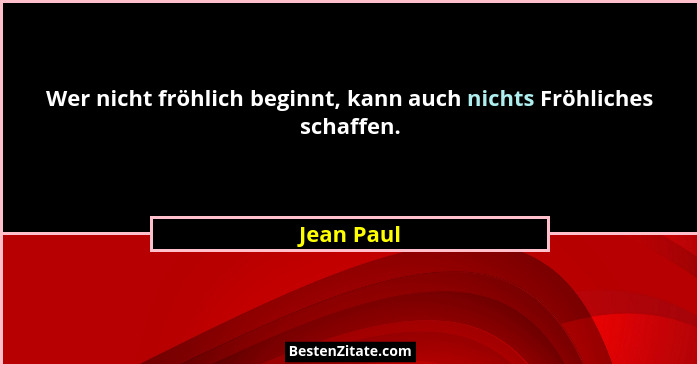 Wer nicht fröhlich beginnt, kann auch nichts Fröhliches schaffen.... - Jean Paul